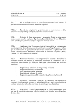 NORMA TÉCNICA NTP 350.043-1
PERUANA 59 de 140
9.3.2.3.1 En el momento cuando se hace el mantenimiento deben retirarse el
precinto de inviolabilidad así como el pasador de seguridad.
9.3.2.3.2 Después de completar los procedimientos de mantenimiento se debe
colocar un nuevo pasador y su respectivo precinto de inviolabilidad.
9.3.2.4 Protector de base, abrazaderas y accesorios. Todas las abrazaderas,
accesorios, así como los que tienen el protector adicional (plástico) de base del extintor
serán retirados para permitir la completa inspección anual del cilindro.
9.3.2.5 Apariencia física. Un examen visual del extintor debe ser efectuado para
examinar posibles daños físicos, corrosión, obstrucciones de boquilla y para verificar
que las instrucciones de operación están presentes o actualizadas y legibles en la parte
frontal e Información del Sistema de Identificación de Materiales Peligrosos (HMIS)
(véase 6.2.4) debe estar presente y legible.
9.3.2.6 Monitoreo electrónico. Los componentes del sistema o dispositivo de
monitoreo deberán ser probados y mantenidos anualmente de conformidad con el
manual de mantenimiento del fabricante, incluyendo como mínimo los siguientes
elementos:
- Inspección del suministro de energía/ carga de baterías
- Inspección de obstrucción del sensor
- Inspección de ubicación del sensor
- Inspección del indicador de presión
- Inspección de continuidad de conexión (véase 9.3.2.6.1 y 9.3.2.6.2)
9.3.2.6.1 El cien por ciento de los extintores a ser controlados por el sistema de
monitoreo electrónico serán probados en la instalación inicial o hacer reconocimiento de
verificar la recepción de la señal en el panel de control o por una alarma local
9.3.2.6.2 El veinte por ciento de las unidades debe ser ensayada anualmente sobre
una base de rotación de manera que todas las unidades sean probadas dentro del período
de cinco años
PROHIBIDA LA REPRODUCCIÓN TOTAL O PARCIAL
 