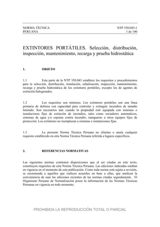 NORMA TÉCNICA NTP 350.043-1
PERUANA 1 de 140
EXTINTORES PORTÁTILES. Selección, distribución,
inspección, mantenimiento, recarga y prueba hidrostática
1. OBJETO
1.1 Esta parte de la NTP 350.043 establece los requisitos y procedimientos
para la selección, distribución, instalación, señalización, inspección, mantenimiento,
recarga y prueba hidrostática de los extintores portátiles, excepto los de agentes de
extinción halogenados.
1.2 Los requisitos son mínimos. Los extintores portátiles son una línea
primaria de defensa con capacidad para controlar y extinguir incendios de tamaño
limitado. Son necesarios aún cuando la propiedad esté equipada con sistemas o
instalaciones fijas de extinción de incendios, tales como rociadores automáticos,
sistemas de agua y/o espuma contra incendio, mangueras u otros equipos fijos de
protección. Los extintores no reemplazan a sistemas e instalaciones fijas.
1.3 La presente Norma Técnica Peruana no elimina o anula cualquier
requisito establecido en otra Norma Técnica Peruana referida a lugares específicos.
2. REFERENCIAS NORMATIVAS
Las siguientes normas contienen disposiciones que al ser citadas en este texto,
constituyen requisitos de esta Norma Técnica Peruana. Las ediciones indicadas estaban
en vigencia en el momento de esta publicación. Como toda norma está sujeta a revisión,
se recomienda a aquellos que realicen acuerdos en base a ellas, que analicen la
conveniencia de usar las ediciones recientes de las normas citadas seguidamente. El
Organismo Peruano de Normalización posee la información de las Normas Técnicas
Peruanas en vigencia en todo momento.
PROHIBIDA LA REPRODUCCIÓN TOTAL O PARCIAL
 