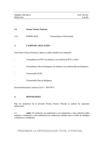 NORMA TÉCNICA NTP 370.252
PERUANA 6 de 80
2.4 Norma Técnica Nacional
2.4.1 NORMA DGE Terminología en Electricidad
3. CAMPO DE APLICACIÓN
Esta Norma Técnica Peruana se aplica en cables aislados con compuesto:
- Termoplástico de PVC sin cubierta o con cubierta de PVC o nylon.
- Termoplástico libre de halógenos sin cubierta o con cubierta libre de halógenos.
- Termoestable XLPE.
- Termoestable libre de halógenos.
Para tensiones hasta e inclusive Uo/U = 450/750 V.
4. DEFINICIONES
Para los propósitos de la presente Norma Técnica Peruana se aplican las siguientes
definiciones:
4.1 cable: Un conductor con aislamiento o con aislamiento y otras cubiertas (cable
unipolar o multipolar) o una combinación de conductores aislados entre sí (cable de múltiples
conductores o multipolar).
PROHIBIDA LA REPRODUCION TOTAL O PARCIAL
 