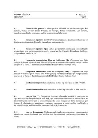 NORMA TÉCNICA NTP 370.252
PERUANA 7 de 80
4.2 cables de uso general: Cables que son utilizados en instalaciones fijas. Sin
cubierta, cuando se usan dentro de tubos, en bandejas, ductos o montantes. Con cubierta,
cuando se usan fijados a paredes o techos, no expuestos a la luz solar.
4.3 cables para aparatos móviles: Cables conectados a electrodomésticos que se
desplazan continuamente. Ejemplo: Lustradoras, aspiradoras, etc.
4.4 cables para aparatos fijos: Cables que conectan equipos que ocasionalmente
se desplazan pero su funcionamiento por lo general es fijo. Ejemplo: Licuadoras, batidoras,
refrigeradoras, lavadoras, etc.
4.5 compuesto termoplástico libre de halógenos (H): Compuesto con baja
emisión de humos y gases ácidos, libre de halógenos y resistente al fuego que cumple con los
ensayos de la Tabla 3. También denominado LSHF (Low Smoke Halogen Free)
4.6 compuesto termoestable libre de halógenos (HX): Compuesto con baja
emisión de humos y gases ácidos, libre de halógenos y resistentes al fuego, que cumple con los
ensayos de la Tabla 3. También denominado LSHF (Low Smoke Halogen Free)
4.7 conductores rígidos: Son aquellos de la clase 1 y clase 2 de la NTP 370.250.
4.8 conductores flexibles: Son aquellos de la clase 5 y clase 6 de la NTP 370.250.
4.9 ensayos tipo (T): Ensayos que deben ser efectuados antes de la entrega de un
tipo de conductor comprendido en esta NTP, que demuestren características satisfactorias de
desempeño para cumplir con la aplicación prevista. Estos ensayos son de tal naturaleza que
después de efectuados, no necesitan ser repetidos a menos que se hagan cambios en el diseño o
los materiales, que podrían cambiar las características de desempeño.
4.10 ensayos de muestreo (S): Ensayos efectuados en especímenes o componentes
tomados de cables terminados para verificar que éstos cumplen con las especificaciones de
diseño.
PROHIBIDA LA REPRODUCION TOTAL O PARCIAL
 