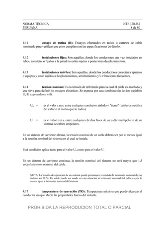 NORMA TÉCNICA NTP 370.252
PERUANA 8 de 80
4.11 ensayo de rutina (R): Ensayos efectuados en rollos o carretes de cable
terminado para verificar que estos cumplan con las especificaciones de diseño.
4.12 instalaciones fijas: Son aquellas, donde los conductores una vez instalados en
tubos, canaletas o fijados a la pared no están sujetos a posteriores desplazamientos.
4.13 instalaciones móviles: Son aquellas, donde los conductores conectan a aparatos
o equipos y están sujetos a desplazamientos, arrollamientos y/o vibraciones frecuentes.
4.14 tensión nominal: Es la tensión de referencia para la cual el cable es diseñado y
que sirve para definir los ensayos eléctricos. Se expresa por una combinación de dos variables
Uo/U expresado en volt.
Uo = es el valor r.m.s. entre cualquier conductor aislado y "tierra" (cubierta metálica
del cable o el medio que lo rodea)
U = es el valor r.m.s. entre cualquiera de dos fases de un cable multipolar o de un
sistema de cables unipolares.
En un sistema de corriente alterna, la tensión nominal de un cable deberá ser por lo menos igual
a la tensión nominal del sistema en el cual se instala.
Está condición aplica tanto para el valor Uo como para el valor U.
En un sistema de corriente continua, la tensión nominal del sistema no será mayor que 1,5
veces la tensión nominal del cable.
NOTA: La tensión de operación de un sistema puede permanecer excedida de la tensión nominal de ese
sistema en 10 %. Un cable puede ser usado en esta situación si la tensión nominal del cable es por lo
menos igual a la tensión nominal del sistema.
4.15 temperatura de operación (TO): Temperatura máxima que puede alcanzar el
conductor sin que afecte las propiedades físicas del aislante.
PROHIBIDA LA REPRODUCION TOTAL O PARCIAL
 