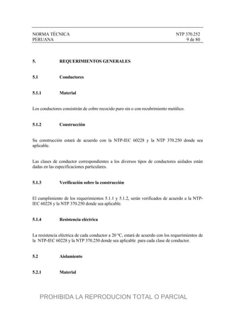 NORMA TÉCNICA NTP 370.252
PERUANA 9 de 80
5. REQUERIMIENTOS GENERALES
5.1 Conductores
5.1.1 Material
Los conductores consistirán de cobre recocido puro sin o con recubrimiento metálico.
5.1.2 Construcción
Su construcción estará de acuerdo con la NTP-IEC 60228 y la NTP 370.250 donde sea
aplicable.
Las clases de conductor correspondientes a los diversos tipos de conductores aislados están
dadas en las especificaciones particulares.
5.1.3 Verificación sobre la construcción
El cumplimiento de los requerimientos 5.1.1 y 5.1.2, serán verificados de acuerdo a la NTP-
IEC 60228 y la NTP 370.250 donde sea aplicable.
5.1.4 Resistencia eléctrica
La resistencia eléctrica de cada conductor a 20 ºC, estará de acuerdo con los requerimientos de
la NTP-IEC 60228 y la NTP 370.250 donde sea aplicable para cada clase de conductor.
5.2 Aislamiento
5.2.1 Material
PROHIBIDA LA REPRODUCION TOTAL O PARCIAL
 