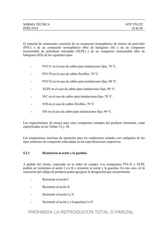 NORMA TÉCNICA NTP 370.252
PERUANA 10 de 80
El material de aislamiento consistirá de un compuesto termoplástico de cloruro de polivinilo
(PVC) o de un compuesto termoplástico libre de halógenos (H) o de un compuesto
termoestable de polietileno reticulado (XLPE) o de un compuesto termoestable libre de
halógenos (HX) de los siguientes tipos:
- PVC/C en el caso de cables para instalaciones fijas, 70 °C.
- PVC/D en el caso de cables flexibles, 70 °C.
- PVC/G en el caso de cables para instalaciones fijas, 90 °C.
- XLPE en el caso de cables para instalaciones fijas, 90 °C.
- H/C en el caso de cables para instalaciones fijas, 70 °C.
- H/D en el caso de cables flexibles, 70 °C
- HX en el caso de cables para instalaciones fijas, 90 °C.
Los requerimientos de ensayo para estos compuestos tomados del producto terminado, están
especificados en las Tablas 1A y 1B.
Las temperaturas máximas de operación para los conductores aislados con cualquiera de los
tipos anteriores de compuesto están dadas en las especificaciones respectivas.
5.2.2 Resistencia al aceite y la gasolina
A pedido del cliente, expresado en la orden de compra. Los compuestos PVC/G y XLPE
podrán ser resistentes al aceite I y/o II o resistente al aceite y la gasolina. En este caso, en la
marcación del código de producto podrá agregarse la designación que sea pertinente:
- Resistente al aceite I
- Resistente al aceite II
- Resistente al aceite I y II
- Resistente al aceite y a la gasolina I o II
PROHIBIDA LA REPRODUCION TOTAL O PARCIAL
 