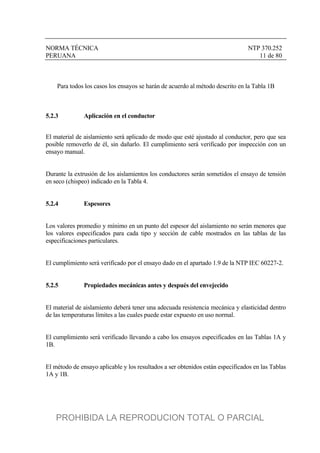 NORMA TÉCNICA NTP 370.252
PERUANA 11 de 80
Para todos los casos los ensayos se harán de acuerdo al método descrito en la Tabla 1B
5.2.3 Aplicación en el conductor
El material de aislamiento será aplicado de modo que esté ajustado al conductor, pero que sea
posible removerlo de él, sin dañarlo. El cumplimiento será verificado por inspección con un
ensayo manual.
Durante la extrusión de los aislamientos los conductores serán sometidos el ensayo de tensión
en seco (chispeo) indicado en la Tabla 4.
5.2.4 Espesores
Los valores promedio y mínimo en un punto del espesor del aislamiento no serán menores que
los valores especificados para cada tipo y sección de cable mostrados en las tablas de las
especificaciones particulares.
El cumplimiento será verificado por el ensayo dado en el apartado 1.9 de la NTP IEC 60227-2.
5.2.5 Propiedades mecánicas antes y después del envejecido
El material de aislamiento deberá tener una adecuada resistencia mecánica y elasticidad dentro
de las temperaturas límites a las cuales puede estar expuesto en uso normal.
El cumplimiento será verificado llevando a cabo los ensayos especificados en las Tablas 1A y
1B.
El método de ensayo aplicable y los resultados a ser obtenidos están especificados en las Tablas
1A y 1B.
PROHIBIDA LA REPRODUCION TOTAL O PARCIAL
 