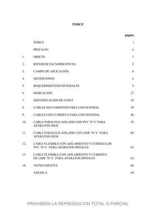 ÍNDICE
página
ÍNDICE i
PREFACIO ii
1. OBJETO 1
2. REFERENCIAS NORMATIVAS 2
3. CAMPO DE APLICACIÓN 6
4. DEFINICIONES 6
5. REQUERIMIENTOS GENERALES 9
6. MARCACIÓN 27
7. IDENTIFICACION DE FASES 28
8. CABLES NO CUBIERTOS PARA USO GENERAL 29
9. CABLES CON CUBIERTA PARA USO GENERAL 46
10. CABLE PARALELO AISLADO CON PVC 70 °C PARA 59
APARATOS FIJOS
11. CABLE PARALELO AISLADO CON LSHF 70 °C PARA 60
APARATOS FIJOS
12. CABLE FLEXIBLE CON AISLAMIENTO Y CUBIERTA DE
PVC 70 °C PARA APARATOS MOVILES 62
13. CABLE FLEXIBLE CON AISLAMIENTO Y CUBIERTA
DE LSHF 70 °C PARA APARATOS MOVILES 65
14. ANTECEDENTES 68
ANEXO A 69
PROHIBIDA LA REPRODUCION TOTAL O PARCIAL
 