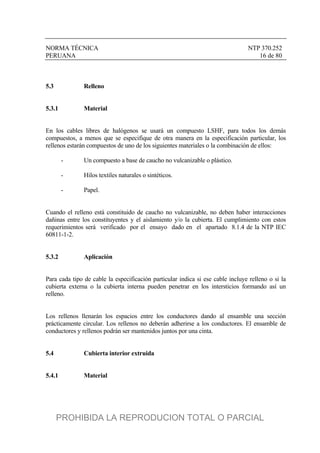 NORMA TÉCNICA NTP 370.252
PERUANA 16 de 80
5.3 Relleno
5.3.1 Material
En los cables libres de halógenos se usará un compuesto LSHF, para todos los demás
compuestos, a menos que se especifique de otra manera en la especificación particular, los
rellenos estarán compuestos de uno de los siguientes materiales o la combinación de ellos:
- Un compuesto a base de caucho no vulcanizable o plástico.
- Hilos textiles naturales o sintéticos.
- Papel.
Cuando el relleno está constituido de caucho no vulcanizable, no deben haber interacciones
dañinas entre los constituyentes y el aislamiento y/o la cubierta. El cumplimiento con estos
requerimientos será verificado por el ensayo dado en el apartado 8.1.4 de la NTP IEC
60811-1-2.
5.3.2 Aplicación
Para cada tipo de cable la especificación particular indica si ese cable incluye relleno o si la
cubierta externa o la cubierta interna pueden penetrar en los intersticios formando así un
relleno.
Los rellenos llenarán los espacios entre los conductores dando al ensamble una sección
prácticamente circular. Los rellenos no deberán adherirse a los conductores. El ensamble de
conductores y rellenos podrán ser mantenidos juntos por una cinta.
5.4 Cubierta interior extruida
5.4.1 Material
PROHIBIDA LA REPRODUCION TOTAL O PARCIAL
 