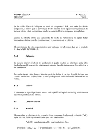 NORMA TÉCNICA NTP 370.252
PERUANA 17 de 80
En los cables libres de halógenos se usará un compuesto LSHF, para todos los demás
compuestos, a menos que se especifique de otra manera en la especificación particular, la
cubierta interior estará compuesta de caucho no vulcanizable o un compuesto termoplástico.
Cuando la cubierta interna esté constituida de caucho no vulcanizable no deberá haber
interacciones dañinas entre los constituyentes y el aislamiento y/o la cubierta.
El cumplimiento de estos requerimientos será verificado por el ensayo dado en el apartado
8.1.4 de la NTP IEC 60811-1-2.
5.4.2 Aplicación
La cubierta interior envolverá los conductores y puede penetrar los intersticios entre ellos
dando al ensamble una sección prácticamente circular. La cubierta interior no debe adherirse a
los conductores.
Para cada tipo de cable, la especificación particular indica si ese tipo de cable incluye una
cubierta interna o no, o si la cubierta externa puede penetrar en los intersticios formando así un
relleno.
5.4.3 Espesor
A menos que se especifique de otra manera en la especificación particular no hay requerimiento
de espesor para la cubierta interior.
5.5 Cubierta exterior
5.5.1 Material
El material de la cubierta exterior consistirá de un compuesto de cloruro de polivinilo (PVC),
nylon o LSHF, de los tipos especificados para cada tipo de cable:
- PVC/ST4 para el caso de cables para instalaciones fijas.
PROHIBIDA LA REPRODUCION TOTAL O PARCIAL
 