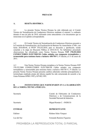 PREFACIO
A. RESEÑA HISTÓRICA
A.1 La presente Norma Técnica Peruana ha sido elaborada por el Comité
Técnico de Normalización de Conductores Eléctricos mediante el sistema 2 u ordinario
durante el mes de julio de 2010, utilizando como antecedentes a los documentos que se
mencionan en el capítulo correspondiente.
A.2 El Comité Técnico de Normalización de Conductores Eléctricos presentó a
la Comisión de Normalización y de Fiscalización de Barreras No Arancelarias -CNB-, con
fecha 2010-08-04, el PNTP 370.252:2010, para su discusión y aprobación, siendo
sometido a la etapa de Discusión Pública el 2010-10-16. No habiéndose presentado
observaciones fue oficializado como Norma Técnica Peruana NTP 370.252:2010
CONDUCTORES ELÉCTRICOS Cables aislados con compuesto termoplástico y
termoestable para tensiones hasta e inclusive 450/750 V, 6ª Edición, el 15 de enero de
2011.
A.3 Esta Norma Técnica Peruana reemplaza a la Norma Técnica Peruana NTP
370.252:2008 CONDUCTORES ELÉCTRICOS Cables aislados con compuesto
termoplástico y termoestable para tensiones hasta e inclusive 450/750 V, 5ª Edición. La
presente Norma Técnica Peruana presenta cambios editoriales referidos principalmente a
terminología empleada propia del idioma español ha sido estructurada de acuerdo a las
Guías Peruanas GP001:1995 y GP 002:1995.
B. INSTITUCIONES QUE PARTICIPARON EN LA ELABORACIÓN
DE LA NORMA TÉCNICA PERUANA
Secretaría Comité de Fabricantes de Conductores
Eléctricos y de Comunicaciones de la
Sociedad Nacional de Industrias.
Secretario Miguel Román C. - INDECO
ENTIDAD REPRESENTANTE
Edelnor Ródano Salas Vásquez
Luz del Sur Fernando Ramirez Figueroa
PROHIBIDA LA REPRODUCION TOTAL O PARCIAL
 