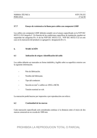 NORMA TÉCNICA NTP 370.252
PERUANA 27 de 80
5.7.7 Ensayo de resistencia a la llama para cables con compuesto LSHF
Los cables con compuesto LSHF deberán cumplir con el ensayo especificado en la NTP IEC
60332-3-24 Categoría C. En función de las condiciones específicas de instalación, pueden ser
requeridas las categorías B o A de las NTP IEC 60332-3-23, NTP IEC 60332-3-22 en este
caso en la marcación del producto se agregará la designación B o A.
6. MARCACIÓN
6.1 Indicación de origen e identificación del cable
Los cables deberán ser marcados en forma indeleble y legible sobre su superficie exterior con
la siguiente información.
- País de fabricación.
- Nombre del fabricante.
- Tipo del conductor.
- Sección en mm2
o calibre en AWG o MCM.
- Tensión nominal en volt.
La marcación podrá hacerse por impresión o por reproducción con relieve.
6.2 Continuidad de las marcas
Cada marcación especificada será considerada continua si la distancia entre el inicio de dos
marcas consecutivas no exceda de 1000 mm.
PROHIBIDA LA REPRODUCION TOTAL O PARCIAL
 