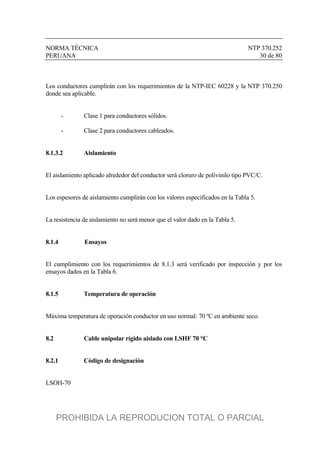 NORMA TÉCNICA NTP 370.252
PERUANA 30 de 80
Los conductores cumplirán con los requerimientos de la NTP-IEC 60228 y la NTP 370.250
donde sea aplicable.
- Clase 1 para conductores sólidos.
- Clase 2 para conductores cableados.
8.1.3.2 Aislamiento
El aislamiento aplicado alrededor del conductor será cloruro de polivinilo tipo PVC/C.
Los espesores de aislamiento cumplirán con los valores especificados en la Tabla 5.
La resistencia de aislamiento no será menor que el valor dado en la Tabla 5.
8.1.4 Ensayos
El cumplimiento con los requerimientos de 8.1.3 será verificado por inspección y por los
ensayos dados en la Tabla 6.
8.1.5 Temperatura de operación
Máxima temperatura de operación conductor en uso normal: 70 ºC en ambiente seco.
8.2 Cable unipolar rígido aislado con LSHF 70 °C
8.2.1 Código de designación
LSOH-70
PROHIBIDA LA REPRODUCION TOTAL O PARCIAL
 