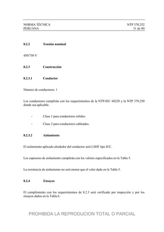NORMA TÉCNICA NTP 370.252
PERUANA 31 de 80
8.2.2 Tensión nominal
450/750 V
8.2.3 Construcción
8.2.3.1 Conductor
Número de conductores: 1
Los conductores cumplirán con los requerimientos de la NTP-IEC 60228 y la NTP 370.250
donde sea aplicable.
- Clase 1 para conductores sólidos.
- Clase 2 para conductores cableados.
8.2.3.2 Aislamiento
El aislamiento aplicado alrededor del conductor será LSHF tipo H/C.
Los espesores de aislamiento cumplirán con los valores especificados en la Tabla 5.
La resistencia de aislamiento no será menor que el valor dado en la Tabla 5.
8.2.4 Ensayos
El cumplimiento con los requerimientos de 8.2.3 será verificado por inspección y por los
ensayos dados en la Tabla 6.
PROHIBIDA LA REPRODUCION TOTAL O PARCIAL
 