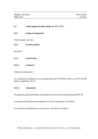 NORMA TÉCNICA NTP 370.252
PERUANA 33 de 80
8.3 Cable unipolar flexible aislado con PVC 70 °C
8.3.1 Código de designación
TWF-70 (60227 IEC 02)
8.3.2 Tensión nominal
450/750 V
8.3.3 Construcción
8.3.3.1 Conductor
Número de conductores: 1
Los conductores cumplirán con los requerimientos de la NTP-IEC 60228 y la NTP 370.250
donde sea aplicable, clase 5.
8.3.3.2 Aislamiento
El aislamiento aplicado alrededor del conductor será del cloruro de polivinilo tipo PVC/D.
Los espesores del aislamiento cumplirán con el valor especificado en la Tabla 7.
La resistencia de aislamiento no será menor al valor dado en la Tabla 7.
PROHIBIDA LA REPRODUCION TOTAL O PARCIAL
 