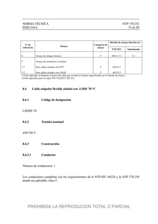 NORMA TÉCNICA NTP 370.252
PERUANA 35 de 80
Método de ensayo descrito en:
Nº de
referencia
Ensayo
Categoría de
ensayo
NTP IEC Subcláusula
6 Ensayo de choque térmico T 60811-3-1 9.1
7 Ensayo de resistencia a la llama
7.1 Para cables aislados con PVC T 60332-1
7.2 Para cables aislados con LSOH T 60332-3
1) Sólo aplicable al diámetro exterior del cable que excede los límites especificados en el método de ensayo.
2) Sólo aplicable para los tipos TW-70 (60227 IEC 01).
8.4 Cable unipolar flexible aislado con LSHF 70 °C
8.4.1 Código de designación
LSOHF-70
8.4.2 Tensión nominal
450/750 V
8.4.3 Construcción
8.4.3.1 Conductor
Número de conductores: 1
Los conductores cumplirán con los requerimientos de la NTP-IEC 60228 y la NTP 370.250
donde sea aplicable, clase 5.
PROHIBIDA LA REPRODUCION TOTAL O PARCIAL
 