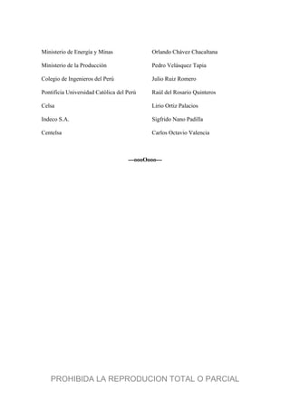 Ministerio de Energía y Minas Orlando Chávez Chacaltana
Ministerio de la Producción Pedro Velásquez Tapia
Colegio de Ingenieros del Perú Julio Ruiz Romero
Pontificia Universidad Católica del Perú Raúl del Rosario Quinteros
Celsa Lirio Ortiz Palacios
Indeco S.A. Sigfrido Nano Padilla
Centelsa Carlos Octavio Valencia
---oooOooo---
PROHIBIDA LA REPRODUCION TOTAL O PARCIAL
 