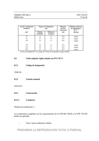 NORMA TÉCNICA NTP 370.252
PERUANA 37 de 80
Sección nominal del
conductor
Espesor de aislamiento
mm
Diámetro
exterior
referencial
Mínima resistencia
de aislamiento a
70 ºC (1)
mm² Mínimo
promedio
Mínimo en
un punto
mm M-km
70 1,4 1,2 16,0 0,0032
95 1,6 1,3 18,2 0,0032
120 1,6 1,3 20,2 0,0029
150 1,8 1,5 22,5 0,0029
185 2,0 1,7 24,9 0,0029
240 2,2 1,9 28,4 0,0028
(1) En una longitud de 5 m y luego de 2 horas de sumergido en agua caliente
8.5 Cable unipolar rígido aislado con PVC 90 °C
8.5.1 Código de designación
THW-90
8.5.2 Tensión nominal
450/750 V
8.5.3 Construcción
8.5.3.1 Conductor
Número de conductores: 1
Los conductores cumplirán con los requerimientos de la NTP-IEC 60228 y la NTP 370.250
donde sea aplicable.
- Clase 1 para conductores sólidos.
PROHIBIDA LA REPRODUCION TOTAL O PARCIAL
 