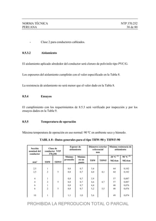 NORMA TÉCNICA NTP 370.252
PERUANA 38 de 80
- Clase 2 para conductores cableados.
8.5.3.2 Aislamiento
El aislamiento aplicado alrededor del conductor será cloruro de polivinilo tipo PVC/G.
Los espesores del aislamiento cumplirán con el valor especificado en la Tabla 8.
La resistencia de aislamiento no será menor que el valor dado en la Tabla 8.
8.5.4 Ensayos
El cumplimiento con los requerimientos de 8.5.3 será verificado por inspección y por los
ensayos dados en la Tabla 9.
8.5.5 Temperatura de operación
Máxima temperatura de operación en uso normal: 90 ºC en ambiente seco y húmedo.
TABLA 8 - Datos generales para el tipo THW-90 y THWF-90
Sección
nominal del
conductor
Clase de
conductor NTP
370.250
Espesor de
aislamiento
Diámetro exterior
referencial
mm
Mínima resistencia de
aislamiento
20 °C (1)
90 °C (2)
mm² THW THWF
Mínimo
promedio
Mínimo
en un
punto
THW THWF M-km M-km
2,5 1 0,8 0,7 3,4 64 0,102
2,5 2 5 0,8 0,7 4,0 4,1 64 0,102
4 1 0,8 0,7 3,9 57 0,087
4 2 5 0,8 0,7 4,6 4,7 57 0,087
6 1 0,8 0,7 4,4 48 0,076
6 2 5 0,8 0,7 5,2 5,5 48 0,076
10 1 1,1 1,0 5,6 49 0,074
PROHIBIDA LA REPRODUCION TOTAL O PARCIAL
 