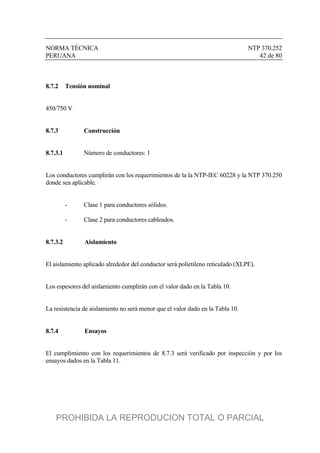 NORMA TÉCNICA NTP 370.252
PERUANA 42 de 80
8.7.2 Tensión nominal
450/750 V
8.7.3 Construcción
8.7.3.1 Número de conductores: 1
Los conductores cumplirán con los requerimientos de la la NTP-IEC 60228 y la NTP 370.250
donde sea aplicable.
- Clase 1 para conductores sólidos.
- Clase 2 para conductores cableados.
8.7.3.2 Aislamiento
El aislamiento aplicado alrededor del conductor será polietileno reticulado (XLPE).
Los espesores del aislamiento cumplirán con el valor dado en la Tabla 10.
La resistencia de aislamiento no será menor que el valor dado en la Tabla 10.
8.7.4 Ensayos
El cumplimiento con los requerimientos de 8.7.3 será verificado por inspección y por los
ensayos dados en la Tabla 11.
PROHIBIDA LA REPRODUCION TOTAL O PARCIAL
 
