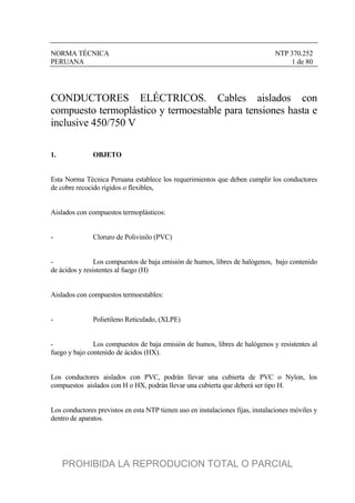 NORMA TÉCNICA NTP 370.252
PERUANA 1 de 80
CONDUCTORES ELÉCTRICOS. Cables aislados con
compuesto termoplástico y termoestable para tensiones hasta e
inclusive 450/750 V
1. OBJETO
Esta Norma Técnica Peruana establece los requerimientos que deben cumplir los conductores
de cobre recocido rígidos o flexibles,
Aislados con compuestos termoplásticos:
- Cloruro de Polivinilo (PVC)
- Los compuestos de baja emisión de humos, libres de halógenos, bajo contenido
de ácidos y resistentes al fuego (H)
Aislados con compuestos termoestables:
- Polietileno Reticulado, (XLPE)
- Los compuestos de baja emisión de humos, libres de halógenos y resistentes al
fuego y bajo contenido de ácidos (HX).
Los conductores aislados con PVC, podrán llevar una cubierta de PVC o Nylon, los
compuestos aislados con H o HX, podrán llevar una cubierta que deberá ser tipo H.
Los conductores previstos en esta NTP tienen uso en instalaciones fijas, instalaciones móviles y
dentro de aparatos.
PROHIBIDA LA REPRODUCION TOTAL O PARCIAL
 