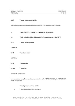 NORMA TÉCNICA NTP 370.252
PERUANA 46 de 80
8.8.5 Temperatura de operación
Máxima temperatura de operación en uso normal: 90 ºC en ambiente seco y húmedo.
9. CABLES CON CUBIERTA PARA USO GENERAL.
9.1 Cable unipolar rígido aislado con PVC y cubierto con nylon 90 °C
9.1.1 Código de designación
THWN-90
9.1.2 Tensión nominal
450/750 V
9.1.3 Construcción
9.1.3.1 Conductor
Número de conductores: 1
Los conductores cumplirán con los requerimientos de la NTP-IEC 60228 y la NTP 370.250
donde sea aplicable.
- Clase 1 para conductores sólidos.
- Clase 2 para conductores cableados
PROHIBIDA LA REPRODUCION TOTAL O PARCIAL
 