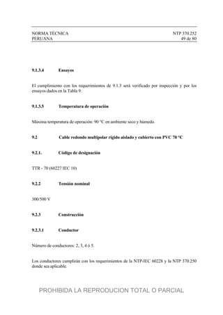 NORMA TÉCNICA NTP 370.252
PERUANA 49 de 80
9.1.3.4 Ensayos
El cumplimiento con los requerimientos de 9.1.3 será verificado por inspección y por los
ensayos dados en la Tabla 9.
9.1.3.5 Temperatura de operación
Máxima temperatura de operación: 90 °C en ambiente seco y húmedo.
9.2 Cable redondo multipolar rígido aislado y cubierto con PVC 70 °C
9.2.1. Código de designación
TTR - 70 (60227 IEC 10)
9.2.2 Tensión nominal
300/500 V
9.2.3 Construcción
9.2.3.1 Conductor
Número de conductores: 2, 3, 4 ó 5.
Los conductores cumplirán con los requerimientos de la NTP-IEC 60228 y la NTP 370.250
donde sea aplicable.
PROHIBIDA LA REPRODUCION TOTAL O PARCIAL
 
