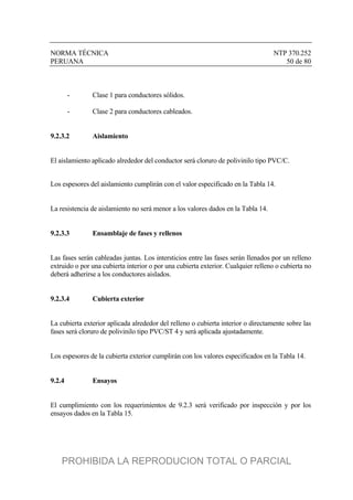 NORMA TÉCNICA NTP 370.252
PERUANA 50 de 80
- Clase 1 para conductores sólidos.
- Clase 2 para conductores cableados.
9.2.3.2 Aislamiento
El aislamiento aplicado alrededor del conductor será cloruro de polivinilo tipo PVC/C.
Los espesores del aislamiento cumplirán con el valor especificado en la Tabla 14.
La resistencia de aislamiento no será menor a los valores dados en la Tabla 14.
9.2.3.3 Ensamblaje de fases y rellenos
Las fases serán cableadas juntas. Los intersticios entre las fases serán llenados por un relleno
extruido o por una cubierta interior o por una cubierta exterior. Cualquier relleno o cubierta no
deberá adherirse a los conductores aislados.
9.2.3.4 Cubierta exterior
La cubierta exterior aplicada alrededor del relleno o cubierta interior o directamente sobre las
fases será cloruro de polivinilo tipo PVC/ST 4 y será aplicada ajustadamente.
Los espesores de la cubierta exterior cumplirán con los valores especificados en la Tabla 14.
9.2.4 Ensayos
El cumplimiento con los requerimientos de 9.2.3 será verificado por inspección y por los
ensayos dados en la Tabla 15.
PROHIBIDA LA REPRODUCION TOTAL O PARCIAL
 
