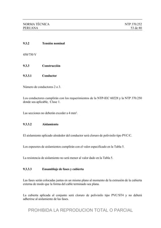 NORMA TÉCNICA NTP 370.252
PERUANA 53 de 80
9.3.2 Tensión nominal
450/750 V
9.3.3 Construcción
9.3.3.1 Conductor
Número de conductores 2 o 3.
Los conductores cumplirán con los requerimientos de la NTP-IEC 60228 y la NTP 370.250
donde sea aplicable, Clase 1.
Las secciones no deberán exceder a 4 mm².
9.3.3.2 Aislamiento
El aislamiento aplicado alrededor del conductor será cloruro de polivinilo tipo PVC/C.
Los espesores de aislamientos cumplirán con el valor especificado en la Tabla 5.
La resistencia de aislamiento no será menor al valor dado en la Tabla 5.
9.3.3.3 Ensamblaje de fases y cubierta
Las fases serán colocadas juntas en un mismo plano al momento de la extrusión de la cubierta
externa de modo que la forma del cable terminado sea plana.
La cubierta aplicada al conjunto será cloruro de polivinilo tipo PVC/ST4 y no deberá
adherirse al aislamiento de las fases.
PROHIBIDA LA REPRODUCION TOTAL O PARCIAL
 