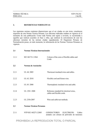 NORMA TÉCNICA NTP 370.252
PERUANA 2 de 80
2. REFERENCIAS NORMATIVAS
Las siguientes normas contienen disposiciones que al ser citadas en este texto, constituyen
requisitos de esta Norma Técnica Peruana. Las ediciones indicadas estaban en vigencia en el
momento de esta publicación. Como toda Norma está sujeta a revisión, se recomienda a
aquellos que realicen acuerdos en base a ellas, que analicen la conveniencia de usar las
ediciones recientes de las normas citadas seguidamente. El Organismo Peruano de
Normalización posee, en todo momento, la información de las Normas Técnicas Peruanas en
vigencia.
2.1 Normas Técnicas Internacionales
2.1.1 IEC 60173-1:1964 Colours of the cores of flexible cables and
Cords
2.2 Normas de Asociación
2.2.1 UL 44: 2005 Thermoset insulated wires and cables.
2.2.2 UL 62: 2010 Flexible cord and fixture wire.
2.2.3 UL 83: 2008 Thermoplastic insulated wire and cable.
2.2.4 UL 1581: 2008 Reference standard for electrical wires,
cables and flexible cords.
2.2.5 UL 2556:2007 Wire and cable test methods.
2.3 Normas Técnicas Peruanas
2.3.1 NTP-IEC 60227-2:2005 CONDUCTORES ELECTRICOS: Cables
aislados con cloruro de polivinilo de tensiones
PROHIBIDA LA REPRODUCION TOTAL O PARCIAL
 