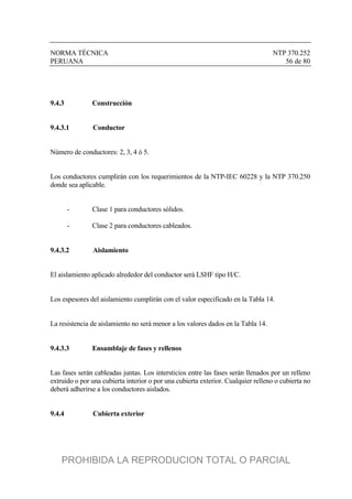 NORMA TÉCNICA NTP 370.252
PERUANA 56 de 80
9.4.3 Construcción
9.4.3.1 Conductor
Número de conductores: 2, 3, 4 ó 5.
Los conductores cumplirán con los requerimientos de la NTP-IEC 60228 y la NTP 370.250
donde sea aplicable.
- Clase 1 para conductores sólidos.
- Clase 2 para conductores cableados.
9.4.3.2 Aislamiento
El aislamiento aplicado alrededor del conductor será LSHF tipo H/C.
Los espesores del aislamiento cumplirán con el valor especificado en la Tabla 14.
La resistencia de aislamiento no será menor a los valores dados en la Tabla 14.
9.4.3.3 Ensamblaje de fases y rellenos
Las fases serán cableadas juntas. Los intersticios entre las fases serán llenados por un relleno
extruido o por una cubierta interior o por una cubierta exterior. Cualquier relleno o cubierta no
deberá adherirse a los conductores aislados.
9.4.4 Cubierta exterior
PROHIBIDA LA REPRODUCION TOTAL O PARCIAL
 
