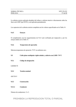 NORMA TÉCNICA NTP 370.252
PERUANA 57 de 80
La cubierta exterior aplicada alrededor del relleno o cubierta interior o directamente sobre las
fases será LSHF tipo H/ST6 y será aplicada ajustadamente.
Los espesores de la cubierta exterior cumplirán con los valores especificados en la Tabla 14.
9.4.5 Ensayos
El cumplimiento con los requerimientos de 9.4.3 será verificado por inspección y por los
ensayos dados en la Tabla 15.
9.4.6 Temperatura de operación
Máxima temperatura de operación: 70 ºC en ambiente seco.
9.5 Cable plano multipolar rígido aislado y cubierto con LSHF- 70 °C
9.5.1 Código de designación
LSOHH-70
9.5.2 Tensión nominal
450/750 V
9.5.3 Construcción
9.5.3.1 Conductor
Número de conductores: 2 o 3.
PROHIBIDA LA REPRODUCION TOTAL O PARCIAL
 
