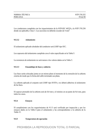 NORMA TÉCNICA NTP 370.252
PERUANA 58 de 80
Los conductores cumplirán con los requerimientos de la NTP-IEC 60228 y la NTP 370.250
donde sea aplicable, Clase 1. Las secciones no deberán exceder de 4 mm2
9.5.3.2 Aislamiento
El aislamiento aplicado alrededor del conductor será LSHF tipo H/C.
Los espesores del aislamiento cumplirán con el valor especificado en la Tabla 5.
La resistencia de aislamiento no será menor a los valores dados en la Tabla 5.
9.5.3.3 Ensamblaje de fases y cubierta
Las fases serán colocadas juntas en un mismo plano al momento de la extrusión de la cubierta
externa de modo que la forma del cable terminado sea plana.
La cubierta aplicada al conjunto será LSHF tipo H/ST6 y no deberá adherirse al aislamiento
de las fases.
El espesor promedio de la cubierta será de 0,8 mm y el mínimo en un punto de 0,6 mm, para
todos los casos.
9.5.4 Ensayos
El cumplimiento con los requerimientos de 9.5.3 será verificado por inspección y por los
ensayos dados en la Tabla 6 para el aislamiento y las correspondientes a la cubierta de la
Tabla 15.
9.5.5 Temperatura de operación
PROHIBIDA LA REPRODUCION TOTAL O PARCIAL
 
