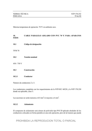 NORMA TÉCNICA NTP 370.252
PERUANA 59 de 80
Máxima temperatura de operación: 70 ºC en ambiente seco.
10. CABLE PARALELO AISLADO CON PVC 70 ºC PARA APARATOS
FIJOS
10.1 Código de designación
TFM 70
10.2 Tensión nominal
450 / 750 V
10.3 Construcción
10.3.1 Conductor
Número de conductores 2 o 3.
Los conductores cumplirán con los requerimientos de la NTP-IEC 60228 y la NTP 370.250
donde sea aplicable, clase 5.
Las secciones no serán menores a 0,5 mm2
ni mayores a 6 mm2
.
10.3.2 Aislamiento
El compuesto de aislamiento será cloruro de polivinilo tipo PVC/D aplicado alrededor de los
conductores colocados en forma paralela en una sola operación, pero de tal manera que pueda
PROHIBIDA LA REPRODUCION TOTAL O PARCIAL
 