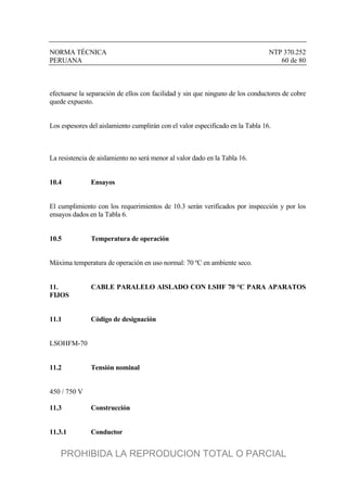 NORMA TÉCNICA NTP 370.252
PERUANA 60 de 80
efectuarse la separación de ellos con facilidad y sin que ninguno de los conductores de cobre
quede expuesto.
Los espesores del aislamiento cumplirán con el valor especificado en la Tabla 16.
La resistencia de aislamiento no será menor al valor dado en la Tabla 16.
10.4 Ensayos
El cumplimiento con los requerimientos de 10.3 serán verificados por inspección y por los
ensayos dados en la Tabla 6.
10.5 Temperatura de operación
Máxima temperatura de operación en uso normal: 70 ºC en ambiente seco.
11. CABLE PARALELO AISLADO CON LSHF 70 °C PARA APARATOS
FIJOS
11.1 Código de designación
LSOHFM-70
11.2 Tensión nominal
450 / 750 V
11.3 Construcción
11.3.1 Conductor
PROHIBIDA LA REPRODUCION TOTAL O PARCIAL
 