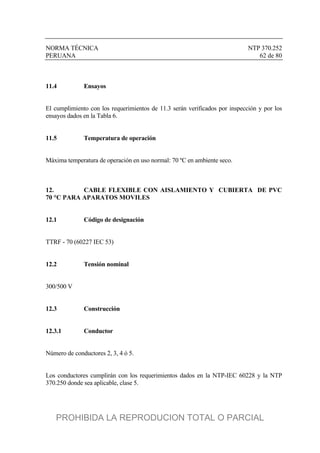 NORMA TÉCNICA NTP 370.252
PERUANA 62 de 80
11.4 Ensayos
El cumplimiento con los requerimientos de 11.3 serán verificados por inspección y por los
ensayos dados en la Tabla 6.
11.5 Temperatura de operación
Máxima temperatura de operación en uso normal: 70 ºC en ambiente seco.
12. CABLE FLEXIBLE CON AISLAMIENTO Y CUBIERTA DE PVC
70 °C PARA APARATOS MOVILES
12.1 Código de designación
TTRF - 70 (60227 IEC 53)
12.2 Tensión nominal
300/500 V
12.3 Construcción
12.3.1 Conductor
Número de conductores 2, 3, 4 ó 5.
Los conductores cumplirán con los requerimientos dados en la NTP-IEC 60228 y la NTP
370.250 donde sea aplicable, clase 5.
PROHIBIDA LA REPRODUCION TOTAL O PARCIAL
 