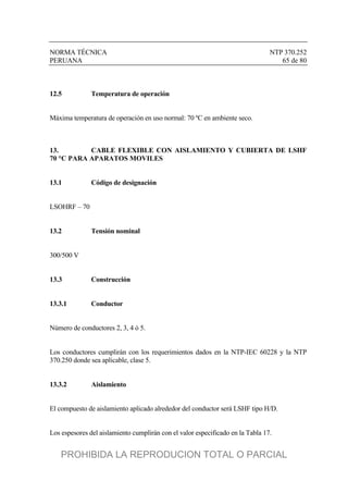 NORMA TÉCNICA NTP 370.252
PERUANA 65 de 80
12.5 Temperatura de operación
Máxima temperatura de operación en uso normal: 70 ºC en ambiente seco.
13. CABLE FLEXIBLE CON AISLAMIENTO Y CUBIERTA DE LSHF
70 °C PARA APARATOS MOVILES
13.1 Código de designación
LSOHRF – 70
13.2 Tensión nominal
300/500 V
13.3 Construcción
13.3.1 Conductor
Número de conductores 2, 3, 4 ó 5.
Los conductores cumplirán con los requerimientos dados en la NTP-IEC 60228 y la NTP
370.250 donde sea aplicable, clase 5.
13.3.2 Aislamiento
El compuesto de aislamiento aplicado alrededor del conductor será LSHF tipo H/D.
Los espesores del aislamiento cumplirán con el valor especificado en la Tabla 17.
PROHIBIDA LA REPRODUCION TOTAL O PARCIAL
 