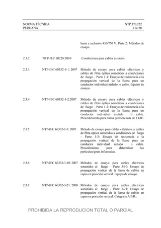 NORMA TÉCNICA NTP 370.252
PERUANA 3 de 80
hasta e inclusive 450/750 V. Parte 2: Métodos de
ensayo.
2.3.2 NTP-IEC 60228:2010 Conductores para cables aislados.
2.3.3 NTP-IEC 60332-1-1: 2007 Método de ensayo para cables eléctricos y
cables de fibra óptica sometidos a condiciones
de fuego – Parte 1-1: Ensayo de resistencia a la
propagación vertical de la llama para un
conductor individual aislado o cable. Equipo de
ensayo.
2.3.4 NTP-IEC 60332-1-2:2007 Método de ensayo para cables eléctricos y
cables de fibra óptica sometidos a condiciones
de fuego – Parte 1-2: Ensayo de resistencia a la
propagación vertical de la llama para un
conductor individual aislado o cable.
Procedimiento para llama premezclada de 1 kW.
2.3.5 NTP-IEC 60332-1-3: 2007 Método de ensayo para cables eléctricos y cables
de fibra óptica sometidos a condiciones de fuego
– Parte 1-3: Ensayo de resistencia a la
propagación vertical de la llama para un
conductor individual aislado o cable.
Procedimiento para determinar las
partículas/gotas inflamadas.
2.3.6 NTP-IEC 60332-3-10: 2007 Métodos de ensayo para cables eléctricos
sometidos al fuego – Parte 3-10: Ensayo de
propagación vertical de la llama de cables en
capas en posición vertical. Equipo de ensayo.
2.3.7 NTP-IEC 60332-3-21: 2008 Métodos de ensayo para cables eléctricos
sometidos al fuego – Parte 3-21: Ensayo de
propagación vertical de la llama de cables en
capas en posición vertical. Categoría A F/R..
PROHIBIDA LA REPRODUCION TOTAL O PARCIAL
 