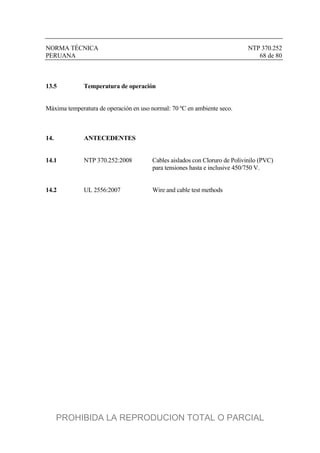NORMA TÉCNICA NTP 370.252
PERUANA 68 de 80
13.5 Temperatura de operación
Máxima temperatura de operación en uso normal: 70 ºC en ambiente seco.
14. ANTECEDENTES
14.1 NTP 370.252:2008 Cables aislados con Cloruro de Polivinilo (PVC)
para tensiones hasta e inclusive 450/750 V.
14.2 UL 2556:2007 Wire and cable test methods
PROHIBIDA LA REPRODUCION TOTAL O PARCIAL
 