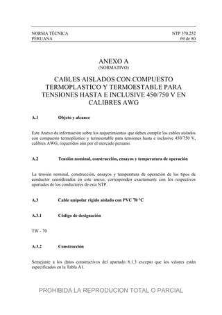 NORMA TÉCNICA NTP 370.252
PERUANA 69 de 80
ANEXO A
(NORMATIVO)
CABLES AISLADOS CON COMPUESTO
TERMOPLASTICO Y TERMOESTABLE PARA
TENSIONES HASTA E INCLUSIVE 450/750 V EN
CALIBRES AWG
A.1 Objeto y alcance
Este Anexo da información sobre los requerimientos que deben cumplir los cables aislados
con compuesto termoplástico y termoestable para tensiones hasta e inclusive 450/750 V,
calibres AWG, requeridos aún por el mercado peruano.
A.2 Tensión nominal, construcción, ensayos y temperatura de operación
La tensión nominal, construcción, ensayos y temperatura de operación de los tipos de
conductor considerados en este anexo, corresponden exactamente con los respectivos
apartados de los conductores de esta NTP.
A.3 Cable unipolar rígido aislado con PVC 70 °C
A.3.1 Código de designación
TW - 70
A.3.2 Construcción
Semejante a los datos constructivos del apartado 8.1.3 excepto que los valores están
especificados en la Tabla A1.
PROHIBIDA LA REPRODUCION TOTAL O PARCIAL
 