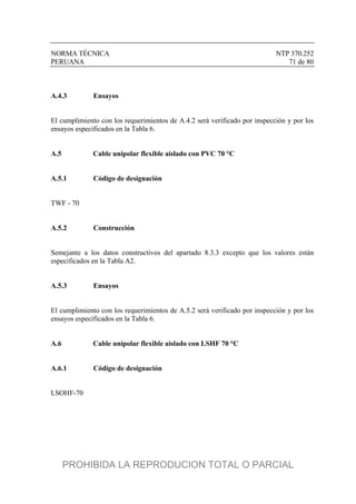 NORMA TÉCNICA NTP 370.252
PERUANA 71 de 80
A.4.3 Ensayos
El cumplimiento con los requerimientos de A.4.2 será verificado por inspección y por los
ensayos especificados en la Tabla 6.
A.5 Cable unipolar flexible aislado con PVC 70 °C
A.5.1 Código de designación
TWF - 70
A.5.2 Construcción
Semejante a los datos constructivos del apartado 8.3.3 excepto que los valores están
especificados en la Tabla A2.
A.5.3 Ensayos
El cumplimiento con los requerimientos de A.5.2 será verificado por inspección y por los
ensayos especificados en la Tabla 6.
A.6 Cable unipolar flexible aislado con LSHF 70 °C
A.6.1 Código de designación
LSOHF-70
PROHIBIDA LA REPRODUCION TOTAL O PARCIAL
 