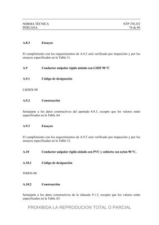 NORMA TÉCNICA NTP 370.252
PERUANA 74 de 80
A.8.3 Ensayos
El cumplimiento con los requerimientos de A.8.2 será verificado por inspección y por los
ensayos especificados en la Tabla 11.
A.9 Conductor unipolar rígido aislado con LSHF 90 °C
A.9.1 Código de designación
LSOHX-90
A.9.2 Construcción
Semejante a los datos constructivos del apartado 8.8.3, excepto que los valores están
especificados en la Tabla A4.
A.9.3 Ensayos
El cumplimiento con los requerimientos de A.9.2 será verificado por inspección y por los
ensayos especificados en la Tabla 12.
A.10 Conductor unipolar rígido aislado con PVC y cubierto con nylon 90 °C.
A.10.1 Código de designación
THWN-90
A.10.2 Construcción
Semejante a los datos constructivos de la cláusula 9.1.3, excepto que los valores están
especificados en la Tabla A5.
PROHIBIDA LA REPRODUCION TOTAL O PARCIAL
 