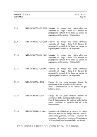 NORMA TÉCNICA NTP 370.252
PERUANA 4 de 80
2.3.8 NTP-IEC 60332-3-22: 2008 Métodos de ensayo para cables eléctricos
sometidos al fuego – Parte 3-21: Ensayo de
propagación vertical de la llama de cables en
capas en posición vertical. – Categoría A.
2.3.9 NTP-IEC 60332-3-23: 2008 Métodos de ensayo para cables eléctricos
sometidos al fuego – Parte 3-23: Ensayo de
propagación vertical de la llama de cables en
capas en posición vertical. – Categoría B.
2.3.10 NTP-IEC 60332-3-24:2008 Métodos de ensayo para cables eléctricos
sometidos al fuego – Parte 3-24: Ensayo de
propagación vertical de la llama de cables en
capas en posición vertical. – Categoría C.
2.3.11 NTP-IEC 60332-3-25:2008 Métodos de ensayo para cables eléctricos
sometidos al fuego – Parte 3-25: Ensayo de
propagación vertical de la llama de cables en
capas en posición vertical. – Categoría D.
2.3.12 NTP-IEC 60754-1:2009 Ensayo de los gases emitidos durante la
combustión de los materiales de los cables –
Parte 1: Determinación de la cantidad de gas
halógeno ácido.
2.3.13 NTP-IEC 60754-2:2009 Ensayo de los gases emitidos durante la
combustión de los materiales de los cables –
Parte 2: Determinación del grado de acidez de los
gases mediante la medición del pH y la
conductividad.
2.3.14 NTP-IEC 60811-1-1:2005 Materiales de aislamiento y cubierta de cables
eléctricos. Métodos de ensayo comunes. Parte 1:
Aplicaciones generales. Sección 1: Medición de
espesores y dimensiones exteriores. Ensayos para
la determinación de las propiedades mecánicas.
PROHIBIDA LA REPRODUCION TOTAL O PARCIAL
 