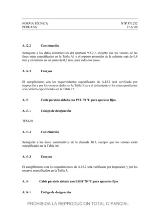 NORMA TÉCNICA NTP 370.252
PERUANA 77 de 80
A.12.2 Construcción
Semejante a los datos constructivos del apartado 9.3.2.3, excepto que los valores de las
fases están especificados en la Tabla A1 y el espesor promedio de la cubierta será de 0,8
mm y el mínimo en un punto de 0,6 mm, para todos los casos.
A.12.3 Ensayos
El cumplimiento con los requerimientos especificados de A.12.2 será verificado por
inspección y por los ensayos dados en la Tabla 5 para el aislamiento y los correspondientes
a la cubierta especificados en la Tabla 15.
A.13 Cable paralelo aislado con PVC 70 °C para aparatos fijos.
A.13.1 Código de designación
TFM-70
A.13.2 Construcción
Semejante a los datos constructivos de la cláusula 10.3, excepto que los valores están
especificados en la Tabla A6.
A.13.3 Ensayos
El cumplimiento con los requerimientos de A.13.2 será verificado por inspección y por los
ensayos especificados en la Tabla 5.
A.14 Cable paralelo aislado con LSHF 70 °C para aparatos fijos
A.14.1 Código de designación
PROHIBIDA LA REPRODUCION TOTAL O PARCIAL
 