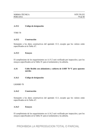 NORMA TÉCNICA NTP 370.252
PERUANA 79 de 80
A.15.1 Código de designación
TTRF-70
A.15.2 Construcción
Semejante a los datos constructivos del apartado 12.3, excepto que los valores están
especificados en la Tabla A7.
A.15.3 Ensayos
El cumplimiento de los requerimientos en A.15.2 será verificado por inspección y por los
ensayos especificados en la Tabla 18 para el aislamiento y la cubierta.
A.16 Cable flexible con aislamiento y cubierta de LSHF 70 °C para aparatos
móviles
A.16.1 Código de designación
LSOHRF-70
A.16.2 Construcción
Semejante a los datos constructivos del apartado 12.3, excepto que los valores están
especificados en la Tabla A7.
A.16.3 Ensayos
El cumplimiento de los requerimientos en A.16.2 será verificado por inspección y por los
ensayos especificados en la Tabla 18 para el aislamiento y la cubierta.
PROHIBIDA LA REPRODUCION TOTAL O PARCIAL
 