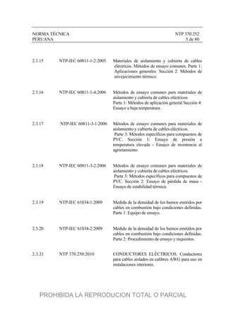 NORMA TÉCNICA NTP 370.252
PERUANA 5 de 80
2.3.15 NTP-IEC 60811-1-2:2005 Materiales de aislamiento y cubierta de cables
eléctricos. Métodos de ensayo comunes. Parte 1:
Aplicaciones generales. Sección 2: Métodos de
envejecimiento térmico.
2.3.16 NTP-IEC 60811-1-4:2006 Métodos de ensayo comunes para materiales de
aislamiento y cubierta de cables eléctricos.
Parte 1: Métodos de aplicación general Sección 4:
Ensayo a baja temperatura.
2.3.17 NTP-IEC 60811-3-1:2006 Métodos de ensayo comunes para materiales de
aislamiento y cubierta de cables eléctricos.
Parte 3: Métodos específicos para compuestos de
PVC. Sección 1: Ensayo de presión a
temperatura elevada - Ensayo de resistencia al
agrietamiento.
2.3.18 NTP-IEC 60811-3-2:2006 Métodos de ensayo comunes para materiales de
aislamiento y cubierta de cables eléctricos.
Parte 3: Métodos específicos para compuestos de
PVC. Sección 2: Ensayo de pérdida de masa -
Ensayo de estabilidad térmica.
2.3.19 NTP-IEC 61034-1:2009 Medida de la densidad de los humos emitidos por
cables en combustión bajo condiciones definidas.
Parte 1: Equipo de ensayo.
2.3.20 NTP-IEC 61034-2:2009 Medida de la densidad de los humos emitidos por
cables en combustión bajo condiciones definidas.
Parte 2: Procedimiento de ensayo y requisitos.
2.3.21 NTP 370.250:2010 CONDUCTORES ELÉCTRICOS. Conductores
para cables aislados en calibres AWG para uso en
instalaciones interiores.
PROHIBIDA LA REPRODUCION TOTAL O PARCIAL
 