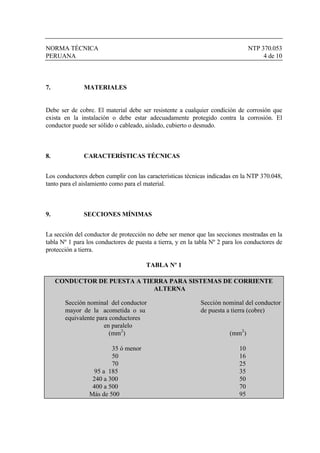 NORMA TÉCNICA NTP 370.053
PERUANA 4 de 10
7. MATERIALES
Debe ser de cobre. El material debe ser resistente a cualquier condición de corrosión que
exista en la instalación o debe estar adecuadamente protegido contra la corrosión. El
conductor puede ser sólido o cableado, aislado, cubierto o desnudo.
8. CARACTERÍSTICAS TÉCNICAS
Los conductores deben cumplir con las características técnicas indicadas en la NTP 370.048,
tanto para el aislamiento como para el material.
9. SECCIONES MÍNIMAS
La sección del conductor de protección no debe ser menor que las secciones mostradas en la
tabla Nº 1 para los conductores de puesta a tierra, y en la tabla Nº 2 para los conductores de
protección a tierra.
TABLA Nº 1
CONDUCTOR DE PUESTA A TIERRA PARA SISTEMAS DE CORRIENTE
ALTERNA
Sección nominal del conductor Sección nominal del conductor
mayor de la acometida o su de puesta a tierra (cobre)
equivalente para conductores
en paralelo
(mm2
) (mm2
)
35 ó menor 10
50 16
70 25
95 a 185 35
240 a 300 50
400 a 500 70
Más de 500 95
 
