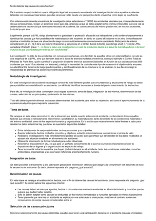 fin de detectar las causas de estos hechos".
De lo anterior se podría deducir que la obligación legal del empresario se extiende a la investigación de todos aquellos accidentes
laborales con consecuencias lesivas para las personas y ello, desde una perspectiva tanto preventiva como legal, es insuficiente.
Con criterios estrictamente preventivos, la investigación debe extenderse a TODOS los accidentes laborales que, independientemente
de sus consecuencias, tengan un potencial lesivo para las personas ya que se debe aceptar como premisa indiscutible que una vez se
desencadena la secuencia que tiene como resultado el accidente, las consecuencias del mismo pueden ser, en muchas ocasiones,
fruto del propio azar.
Legalmente, porque la LPRL obliga al empresario a garantizar la protección eficaz de sus trabajadores y ello conlleva forzosamente a
identificar las causas que han posibilitado la materialización del incidente, en tanto en cuanto el incidente no es sino la manifestación
objetiva e irrefutable de que una situación de riesgo no está suficientemente o correctamente controlada. Reforzando la anterior
consideración, el art. 12.3 de la Ley sobre Infracciones y sanciones en el Orden Social (LISOS), que deroga al art. 47.3 de la LPRL,
considera infracción grave: "... no llevar a cabo una investigación en caso de producirse daños a la salud de los trabajadores o de tener
indicios de que las medidas preventivas son insuficientes".
La investigación no sólo de los accidentes con consecuencias lesivas, sino también de aquellos otros con potencial lesivo, no solo es
una exigencia de la LPRL, sino que también está en la base de distintos modelos preventivos, como por ejemplo el Control Total de
Pérdidas de Frank Bird, quién cuantificó la proporción existente entre los accidentes laborales en función de sus consecuencias (600
incidentes por cada 10 accidentes con lesiones) y dedujo la necesidad de controlar este tipo de sucesos si el objetivo de la empresa
era identificar los factores de riesgo predominantes, y la infravaloración de los mismos si no se analizan, lo que lleva consigo la
imposibilidad de planificar las acciones preventivas pertinentes.
Metodología de investigación
En toda investigación de accidente se persigue conocer lo más fielmente posible que circunstancias y situaciones de riesgo se daban
para posibilitar su materialización en accidente, con el fin de identificar las causas a través del previo conocimiento de los hechos.
Para ello, la investigación debe contemplar cinco etapas sucesivas: toma de datos, integración de los mismos, determinación de las
causas, selección de las principales y ordenación de las mismas.
Todo ello debería permitir eliminar las causas determinantes del accidente para evitar su repetición, así como el aprovechamiento de la
experiencia adquirida para mejorar la prevención.
Toma de datos
Se persigue en esta etapa reconstruir in situ la situación que existía cuando sobrevino el accidente, contemplando todos aquellos
factores que directa o indirectamente intervinieron y posibilitaron su materialización, tanto del ámbito de las condiciones materiales y
del entorno ambiental, como de los aspectos humanos y organizativos. En la acción que necesariamente debe llevarse a cabo para
recabar los datos anteriores hay que tener en cuenta los siguientes detalles:
q Evitar la búsqueda de responsabilidades: se buscan causas y no culpables.
q Aceptar solamente hechos probados concretos y objetivos, evitando interpretaciones, suposiciones o juicios de valor.
q Realizar la investigación lo más inmediatamente posible al suceso para garantizar que la fiabilidad de los datos recabados se
ajustan a la situación existente en el momento del accidente.
q Obtener la información de forma individual para evitar influencias.
q Reconstruir el accidente in situ, ya que para un perfecto conocimiento de lo que ha ocurrido es importante conocer la
disposición de los lugares y la organización del espacio de trabajo.
q Tener en cuenta todos los aspectos que hayan podido intervenir en el accidente, tanto las condiciones materiales, como las
ambientales, organizativas y las que hacen referencia al comportamiento humano.
Integración de datos
Se debe proceder al tratamiento y a la valoración global de la información obtenida para llegar a la comprensión del desarrollo de toda
la secuencia del accidente. Es decir, obtener repuesta a la pregunta ¿qué sucedió?.
Determinación de causas
En esta etapa se persigue el análisis de los hechos, con el fin de obtener las causas del accidente, como respuesta a la pregunta: ¿por
qué sucedió?. Se deben aplicar los siguientes criterios:
q Las causas deben ser siempre agentes, hechos o circunstancias realmente existentes en el acontecimiento y nunca las que se
supone que podían haber existido.
q Sólo se deben aceptar como causas las deducidas de los hechos demostrados y nunca las apoyadas en meras suposiciones
q Tener presente que rara vez un accidente se explica por una sola causa o unas pocas, más bien al contrario suelen ser
consecuencia de varias causas concatenadas entre sí.
Selección de las causas principales
Conviene seleccionar entre las causas obtenidas, aquellas que tienen una participación decisiva en el accidente (causas principales).
 