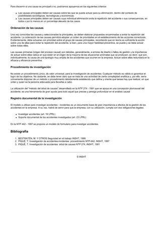 Para discernir si una causa es principal o no, podríamos apoyarnos en los siguientes criterios:
q Las causas principales deben ser causas sobre las que se pueda actuar para su eliminación, dentro del contexto de
posibilidades sociológicas, tecnológicas y económicas.
q Las causas principales deben ser causas cuya individual eliminación evita la repetición del accidente o sus consecuencias, en
todos o por lo menos en un porcentaje elevado de los casos.
Ordenación de las causas
Una vez conocidas las causas y seleccionadas la principales, se deben elaborar propuestas encaminadas a evitar la repetición del
accidente. La ordenación de las causas permitirá adoptar un orden de prioridades en el establecimiento de las acciones correctoras.
Evidentemente, debe actuarse con prioridad sobre el grupo de causas principales, recordando que en teoría es suficiente la acción
sobre una de ellas para evitar la repetición del accidente, si bien, para una mayor fiabilidad preventiva, se puede y se debe actuar
sobre todas ellas.
Las causas primarias (origen del proceso causal) son debidas, generalmente, a errores de diseño o fallos de gestión y la importancia
de actuar sobre ellas radica en que están en el origen de la mayoría de las situaciones anómalas que se producen; es decir, que son,
individualmente, la causa de una tipología muy amplia de los accidentes que ocurren en la empresa. Actuar sobre ellas redundará en la
eficacia y eficiencia preventiva.
Procedimiento de investigación
No existe un procedimiento único, de valor universal, para la investigación de accidentes. Cualquier método es válido si garantiza el
logro de los objetivos. No obstante, se debe tener claro que se trata de una actividad de cierta complejidad analítica y, por ello, sería
conveniente disponer de un método o procedimiento debidamente establecido que defina y oriente que tareas hay que realizar, en que
orden y quien es la persona adecuada para llevarlas a cabo.
La utilización del "método del árbol de causas" desarrollado en la NTP 274 - 1991 que se apoya en una concepción pluricausal del
accidente, es una herramienta de gran ayuda para todo aquel que precise y persiga profundizar en el análisis causal
Registro documental de la investigación
El modelo a utilizar para investigar accidentes - incidentes es un documento base de gran importancia a efectos de la gestión de los
accidentes en la empresa. A su vez, habrá de servir para que la empresa, con su utilización, cumpla con dos obligaciones legales:
q Investigar accidentes (art. 16 LPRL)
q Soporte documental de los accidentes investigados (art. 23 LPRL)
En la NTP 442 - 1997 se propone un modelo de formulario para investigar accidentes.
Bibliografía
1. BESTRATÉN, M. Y OTROS Seguridad en el trabajo INSHT, 1999
2. PIQUÉ, T. Investigación de accidentes-incidentes: procedimiento NTP-442, INSHT, 1997
3. PIQUÉ, T. Investigación de accidentes: árbol de causas NTP 274, INSHT, 1991
© INSHT
 