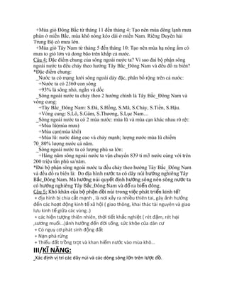 +Mùa gió Đông Bắc từ tháng 11 đến tháng 4: Tạo nên mùa đông lạnh mưa 
phùn ở miền Bắc, mùa khô nóng kéo dài ở miền Nam. Riêng Duyên hải 
Trung Bộ có mưa lớn. 
+Mùa gió Tây Nam từ tháng 5 đến tháng 10: Tạo nên mùa hạ nóng ẩm có 
mưa to gió lớn và dong bão trên khắp cả nước. 
Câu 4: Đặc điểm chung của sông ngoài nước ta? Vì sao đai bộ phận sông 
ngoài nước ta đều chảy theo hướng Tây Bắc_Đông Nam và đều đổ ra biển? 
*Đặc điểm chung: 
_Nước ta có mạng lưới sông ngoài dày đặc, phân bố rộng trên cả nước: 
+Nước ta có 2360 con sông 
+93% là sông nhỏ, ngắn và dốc 
_Sông ngoài nước ta chảy theo 2 hướng chính là Tây Bắc_Đông Nam và 
vòng cung: 
+Tây Bắc_Đông Nam: S.Đà, S.Hồng, S.Mã, S.Chảy, S.Tiền, S.Hậu. 
+Vòng cung: S.Lô, S.Gâm, S.Thương, S.Lục Nam… 
_Sông ngoài nước ta có 2 mùa nước: mùa lũ và mùa cạn khác nhau rõ rệt: 
+Mùa lũ(mùa mưa) 
+Mùa cạn(mùa khô) 
+Mùa lũ: nước dâng cao và chảy mạnh; lượng nước mùa lũ chiếm 
70_80% lượng nước cả năm. 
_Sông ngoài nước ta có lượng phù sa lớn: 
+Hàng năm sông ngoài nước ta vận chuyển 839 tỉ m3 nước cùng với trên 
200 triệu tấn phù sa/năm. 
*Đai bộ phận sông ngoài nước ta đều chảy theo hướng Tây Bắc_Đông Nam 
và đều đổ ra biên là: Do đ a hình n c ta có ị ướ dãy núi hướng nghiêng Tây 
Bắc_Đông Nam. Mà hướng núi quyết định hướng sông nên sông nước ta 
có hướng nghiêng Tây Bắc_Đông Nam và đổ ra biển đông. 
Câu 5: Khó khăn của bộ phận đồi núi trong việc phát triển kinh tế? 
+ địa hình bị chia cắt mạnh , là nơi xảy ra nhiều thiên tai, gây ảnh hưởng 
đến các hoạt động kinh tế xã hội ( giao thông, khai thác tài nguyên và giao 
lưu kinh tế giữa các vùng..) 
+ các hiện tượng thiên nhiên, thời tiết khắc nghiệt ( rét đậm, rét hại 
,sương muối...)ảnh hưởng đến đời sống, sức khỏe của dân cư 
+ Có nguy cơ phát sinh động đất 
+ Nạn phá rừng 
+ Thiếu đất trồng trọt và khan hiếm nước vào mùa khô... 
III/KĨ NĂNG: 
Xác định vị trí các dãy núi và các dòng sông lớn trên lược đồ. 
