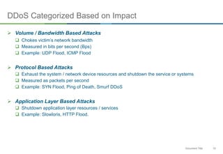 10Document Title
DDoS Categorized Based on Impact
 Volume / Bandwidth Based Attacks
 Chokes victim’s network bandwidth
 Measured in bits per second (Bps)
 Example: UDP Flood, ICMP Flood
 Protocol Based Attacks
 Exhaust the system / network device resources and shutdown the service or systems
 Measured as packets per second
 Example: SYN Flood, Ping of Death, Smurf DDoS
 Application Layer Based Attacks
 Shutdown application layer resources / services
 Example: Slowloris, HTTP Flood.
 