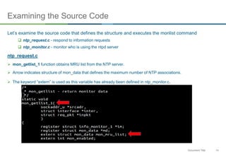 14Document Title
Examining the Source Code
Let’s examine the source code that defines the structure and executes the monlist command
 ntp_request.c - respond to information requests
 ntp_monitor.c - monitor who is using the ntpd server
ntp_request.c
 mon_getlist_1 function obtains MRU list from the NTP server.
 Arrow indicates structure of mon_data that defines the maximum number of NTP associations.
 The keyword “extern” is used as this variable has already been defined in ntp_monitor.c.
 