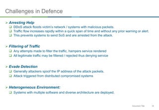 19Document Title
Challenges in Defence
 Arresting Help
 DDoS attack floods victim’s network / systems with malicious packets.
 Traffic flow increases rapidly within a quick span of time and without any prior warning or alert.
 This prevents systems to send SoS and are arrested from the attack.
 Filtering of Traffic
 Any attempts made to filter the traffic, hampers service rendered
 All legitimate traffic may be filtered / rejected thus denying service
 Evade Detection
 Generally attackers spoof the IP address of the attack packets.
 Attack triggered from distributed compromised systems
 Heterogeneous Environment:
 Systems with multiple software and diverse architecture are deployed.
 